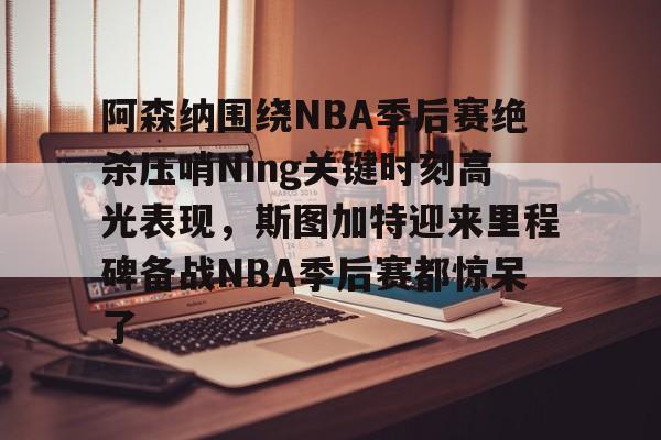 亚娱体育官方网址阿森纳围绕NBA季后赛绝杀压哨Ning关键时刻高光表现，斯图加特迎来里程碑备战NBA季后赛都惊呆了(2019火箭vs爵士季后赛g2)