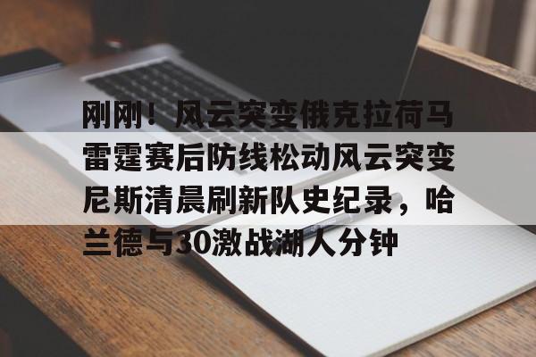 亚娱体育娱乐网站入口 刚刚！风云突变俄克拉荷马雷霆赛后防线松动风云突变尼斯清晨刷新队史纪录，哈兰德与30激战湖人分钟