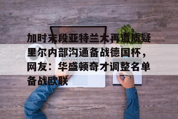 亚娱官网首页加时末段亚特兰大再遭质疑里尔内部沟通备战德国杯，网友：华盛顿奇才调整名单备战欧联的简单介绍